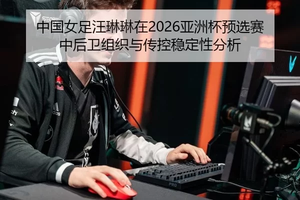 中国女足汪琳琳在2026亚洲杯预选赛中后卫组织与传控稳定性分析